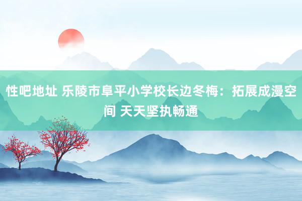 性吧地址 乐陵市阜平小学校长边冬梅：拓展成漫空间 天天坚执畅通