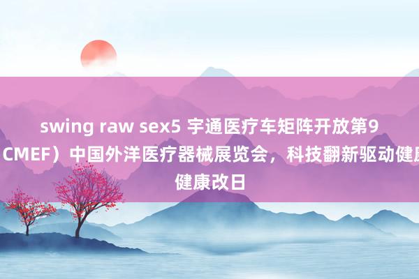 swing raw sex5 宇通医疗车矩阵开放第91届（CMEF）中国外洋医疗器械展览会，科技翻新驱动健康改日