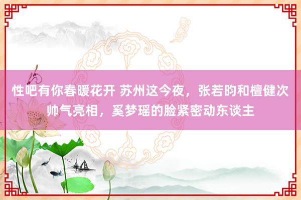性吧有你春暖花开 苏州这今夜，张若昀和檀健次帅气亮相，奚梦瑶的脸紧密动东谈主