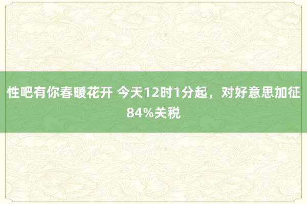 性吧有你春暖花开 今天12时1分起，对好意思加征84%关税