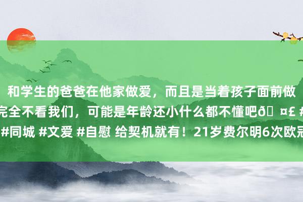 和学生的爸爸在他家做爱，而且是当着孩子面前做爱，太刺激了，孩子完全不看我们，可能是年龄还小什么都不懂吧🤣 #同城 #文爱 #自慰 给契机就有！21岁费尔明6次欧冠首发，共参与6粒进球