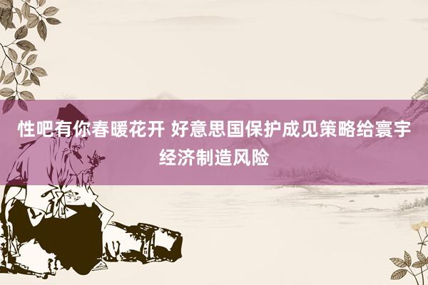 性吧有你春暖花开 好意思国保护成见策略给寰宇经济制造风险