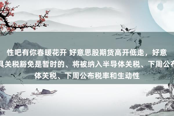 性吧有你春暖花开 好意思股期货高开低走，好意思国称电子家具关税豁免是暂时的、将被纳入半导体关税、下周公布税率和生动性