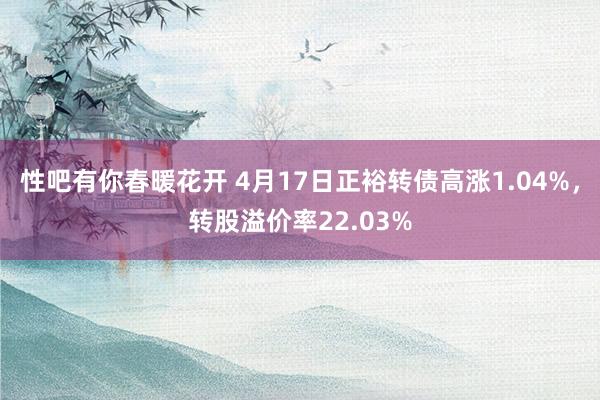 性吧有你春暖花开 4月17日正裕转债高涨1.04%，转股溢价率22.03%