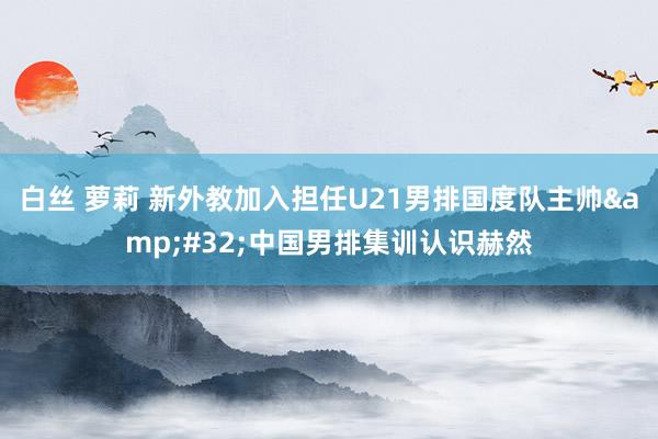 白丝 萝莉 新外教加入担任U21男排国度队主帅&#32;中国男排集训认识赫然
