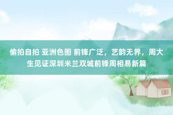 偷拍自拍 亚洲色图 前锋广泛，艺韵无界，周大生见证深圳米兰双城前锋周相易新篇