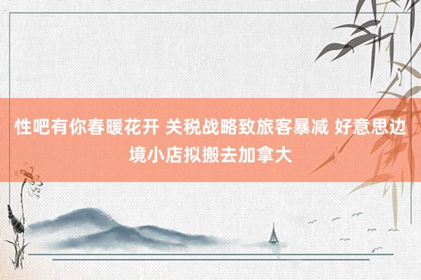 性吧有你春暖花开 关税战略致旅客暴减 好意思边境小店拟搬去加拿大