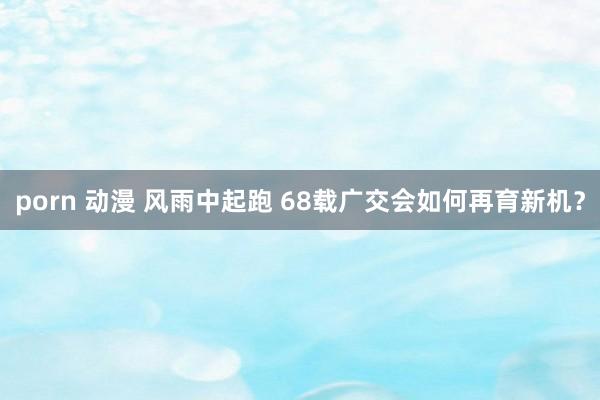 porn 动漫 风雨中起跑 68载广交会如何再育新机？