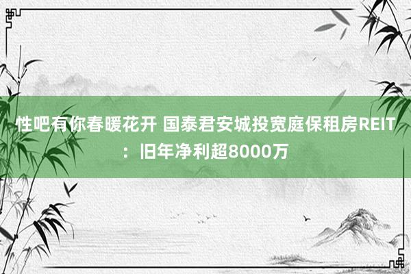 性吧有你春暖花开 国泰君安城投宽庭保租房REIT：旧年净利超8000万