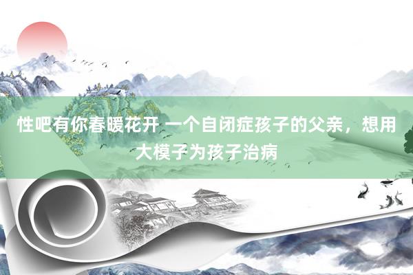 性吧有你春暖花开 一个自闭症孩子的父亲，想用大模子为孩子治病