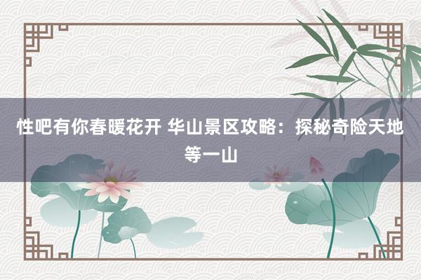 性吧有你春暖花开 华山景区攻略：探秘奇险天地等一山