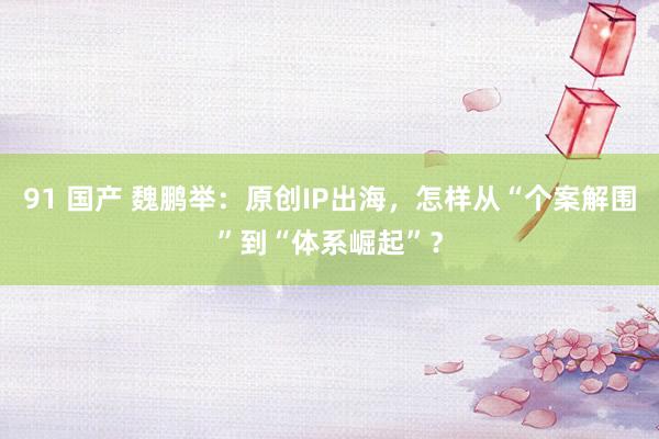 91 国产 魏鹏举：原创IP出海，怎样从“个案解围”到“体系崛起”？