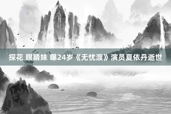 探花 眼睛妹 曝24岁《无忧渡》演员夏依丹逝世